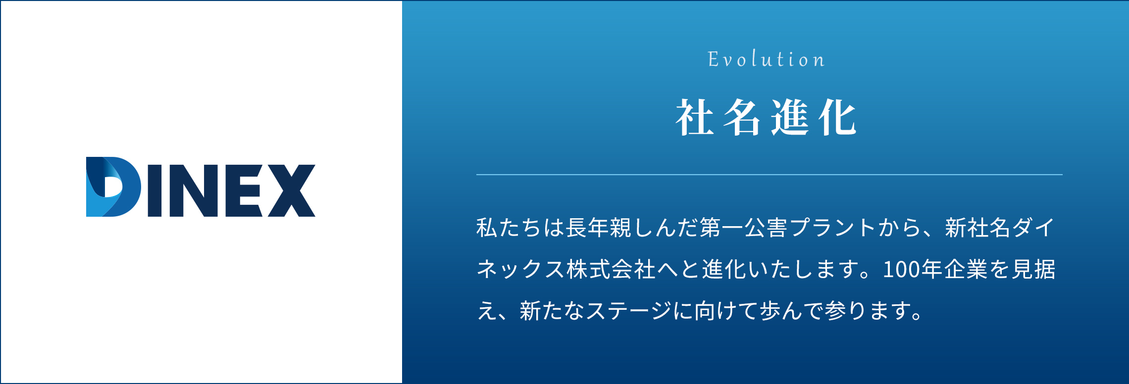 私たちは長年親しんだ第一公害プラントから、新社名ダイネックス株式会社へと進化いたします。100年企業を見据え、新たなステージに向けて歩んで参ります。